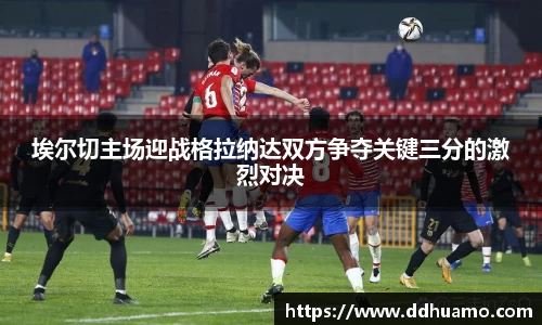 埃尔切主场迎战格拉纳达双方争夺关键三分的激烈对决